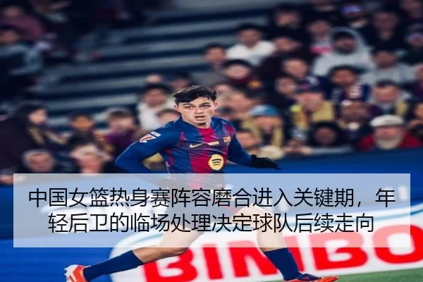 中国女篮热身赛阵容磨合进入关键期，年轻后卫的临场处理决定球队后续走向